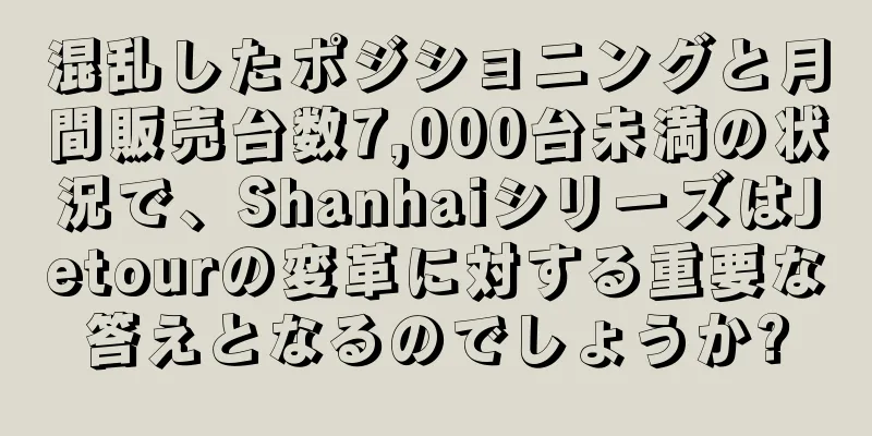 混乱したポジショニングと月間販売台数7,000台未満の状況で、ShanhaiシリーズはJetourの変革に対する重要な答えとなるのでしょうか?