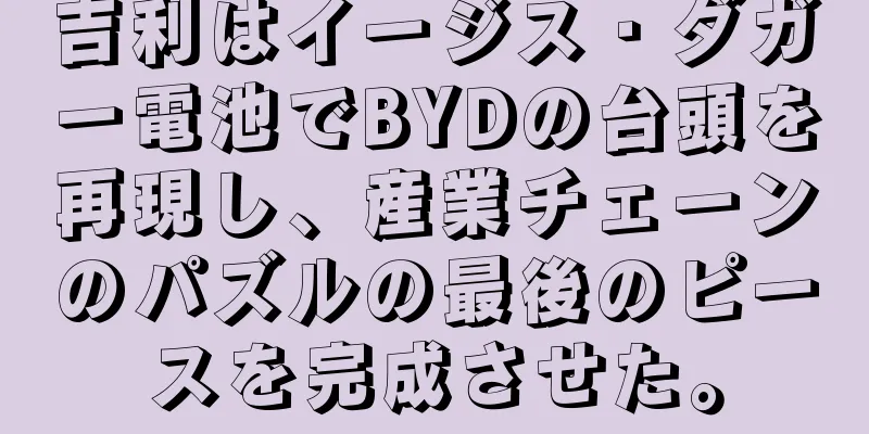 吉利はイージス・ダガー電池でBYDの台頭を再現し、産業チェーンのパズルの最後のピースを完成させた。