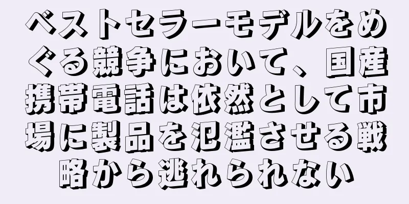 ベストセラーモデルをめぐる競争において、国産携帯電話は依然として市場に製品を氾濫させる戦略から逃れられない