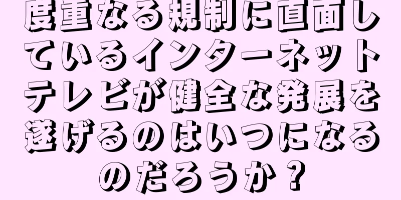 度重なる規制に直面しているインターネットテレビが健全な発展を遂げるのはいつになるのだろうか？