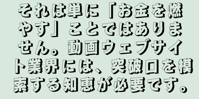 それは単に「お金を燃やす」ことではありません。動画ウェブサイト業界には、突破口を模索する知恵が必要です。