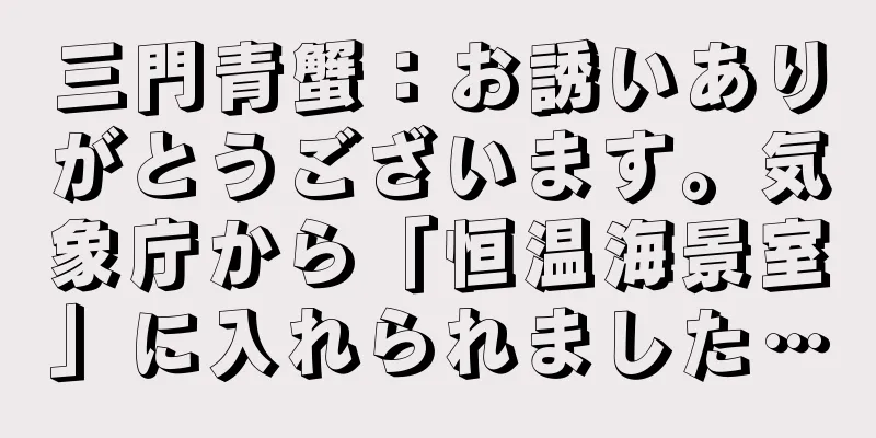 三門青蟹：お誘いありがとうございます。気象庁から「恒温海景室」に入れられました…