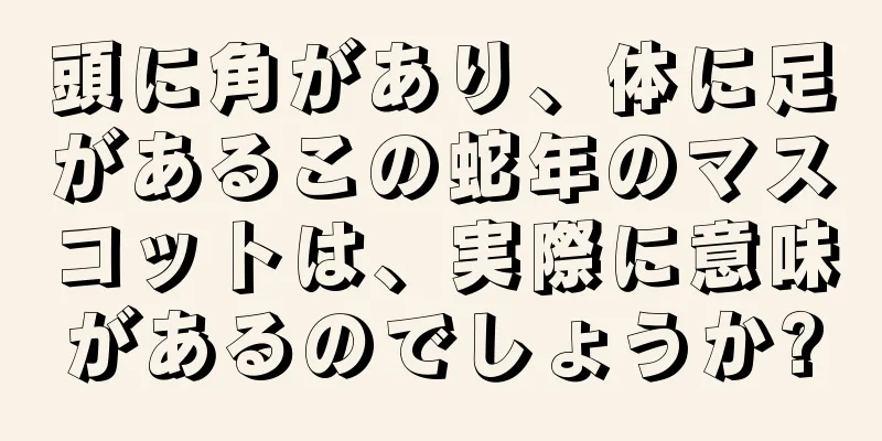 頭に角があり、体に足があるこの蛇年のマスコットは、実際に意味があるのでしょうか?