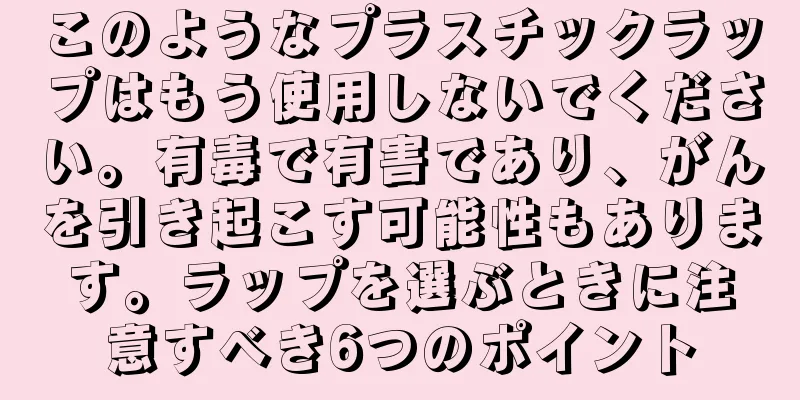 このようなプラスチックラップはもう使用しないでください。有毒で有害であり、がんを引き起こす可能性もあります。ラップを選ぶときに注意すべき6つのポイント