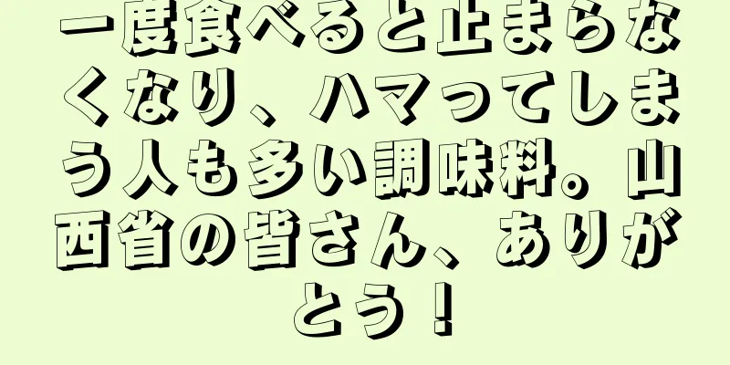 一度食べると止まらなくなり、ハマってしまう人も多い調味料。山西省の皆さん、ありがとう！
