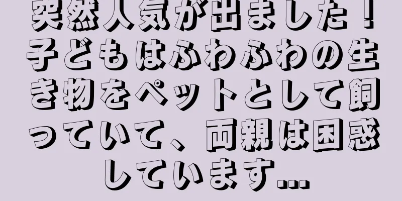 突然人気が出ました！子どもはふわふわの生き物をペットとして飼っていて、両親は困惑しています...