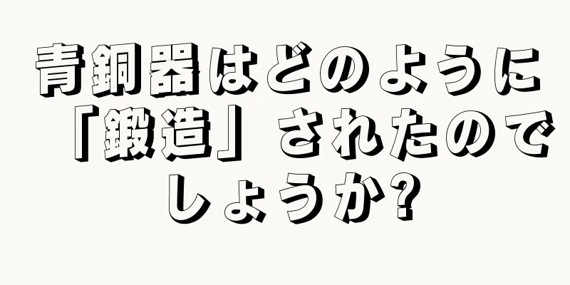 青銅器はどのように「鍛造」されたのでしょうか?