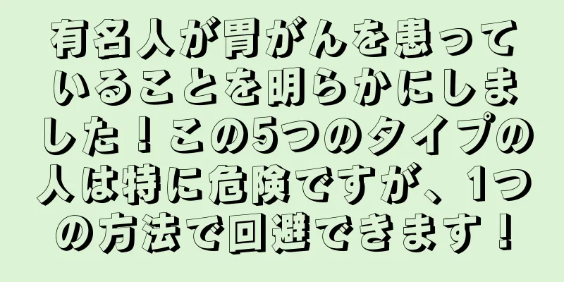 有名人が胃がんを患っていることを明らかにしました！この5つのタイプの人は特に危険ですが、1つの方法で回避できます！