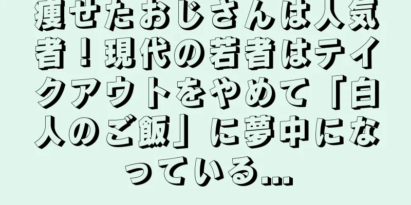 痩せたおじさんは人気者！現代の若者はテイクアウトをやめて「白人のご飯」に夢中になっている...