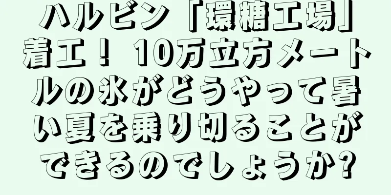 ハルビン「環糖工場」着工！ 10万立方メートルの氷がどうやって暑い夏を乗り切ることができるのでしょうか?