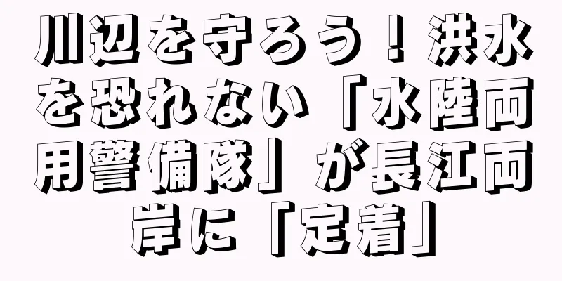 川辺を守ろう！洪水を恐れない「水陸両用警備隊」が長江両岸に「定着」