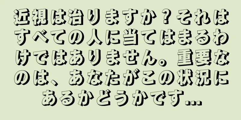 近視は治りますか？それはすべての人に当てはまるわけではありません。重要なのは、あなたがこの状況にあるかどうかです...
