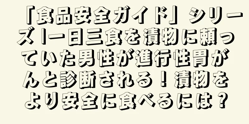 「食品安全ガイド」シリーズ |一日三食を漬物に頼っていた男性が進行性胃がんと診断される！漬物をより安全に食べるには？