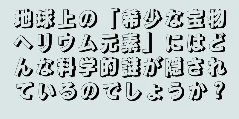 地球上の「希少な宝物ヘリウム元素」にはどんな科学的謎が隠されているのでしょうか？
