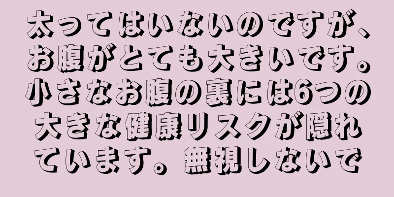 太ってはいないのですが、お腹がとても大きいです。小さなお腹の裏には6つの大きな健康リスクが隠れています。無視しないで