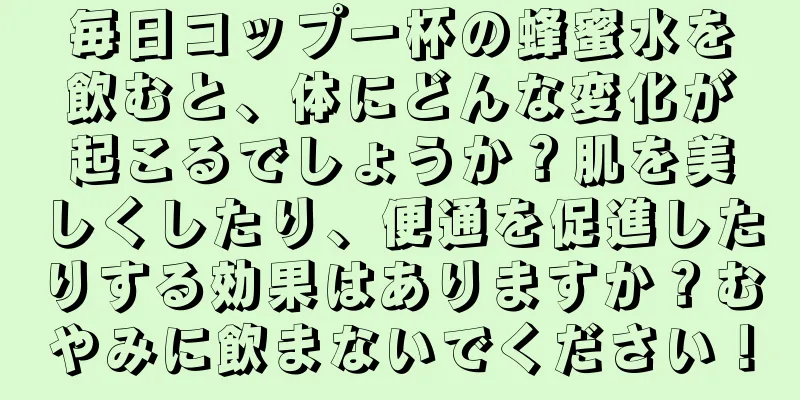 毎日コップ一杯の蜂蜜水を飲むと、体にどんな変化が起こるでしょうか？肌を美しくしたり、便通を促進したりする効果はありますか？むやみに飲まないでください！