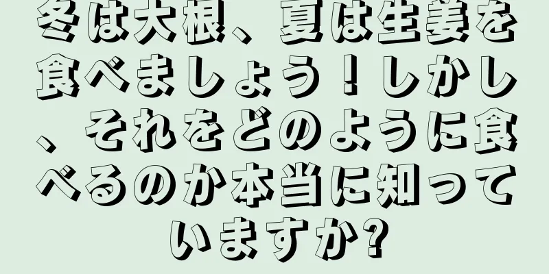 冬は大根、夏は生姜を食べましょう！しかし、それをどのように食べるのか本当に知っていますか?