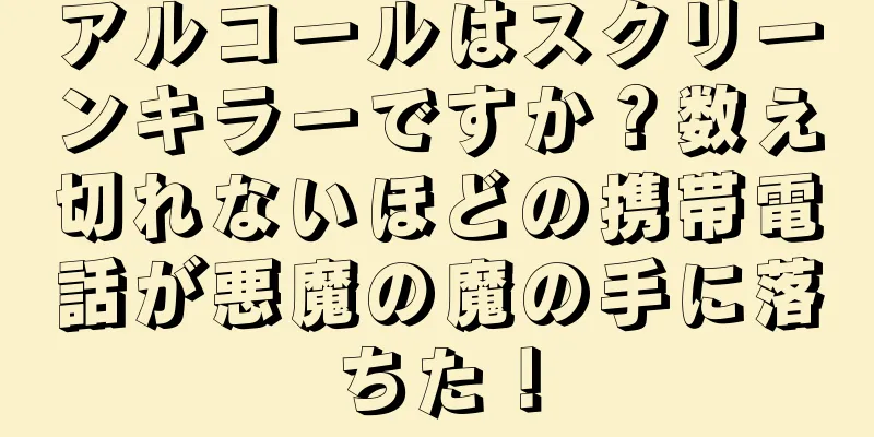 アルコールはスクリーンキラーですか？数え切れないほどの携帯電話が悪魔の魔の手に落ちた！