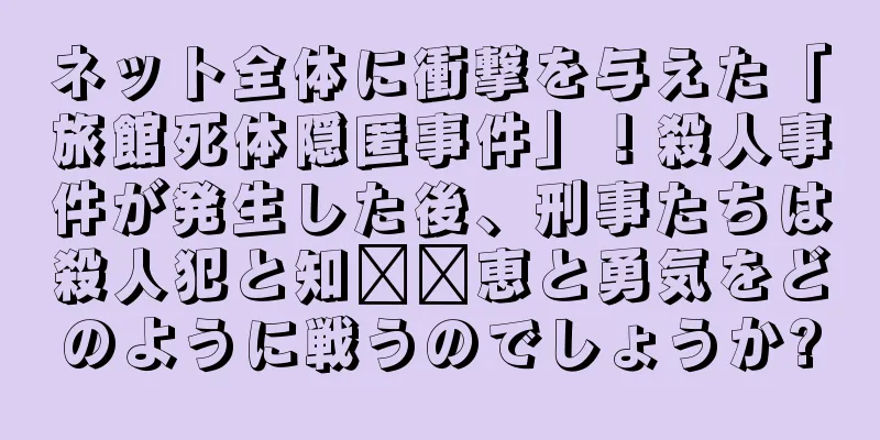 ネット全体に衝撃を与えた「旅館死体隠匿事件」！殺人事件が発生した後、刑事たちは殺人犯と知​​恵と勇気をどのように戦うのでしょうか?