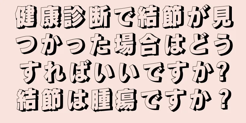 健康診断で結節が見つかった場合はどうすればいいですか?結節は腫瘍ですか？
