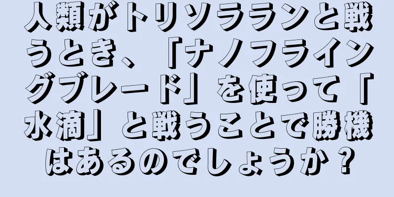 人類がトリソラランと戦うとき、「ナノフライングブレード」を使って「水滴」と戦うことで勝機はあるのでしょうか？
