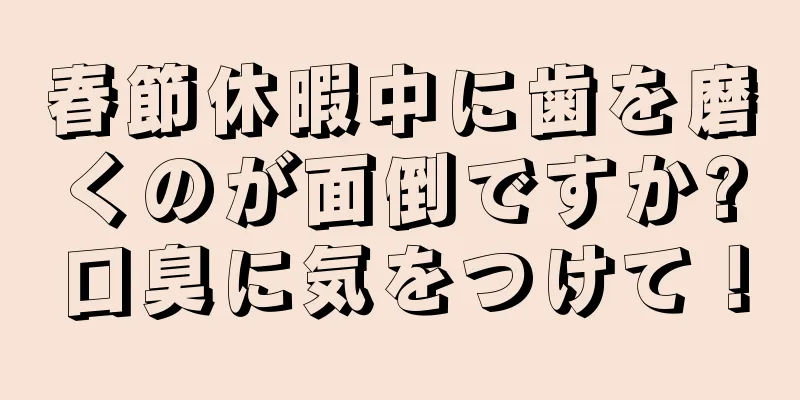 春節休暇中に歯を磨くのが面倒ですか?口臭に気をつけて！