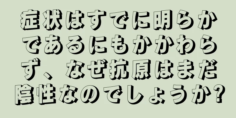 症状はすでに明らかであるにもかかわらず、なぜ抗原はまだ陰性なのでしょうか?