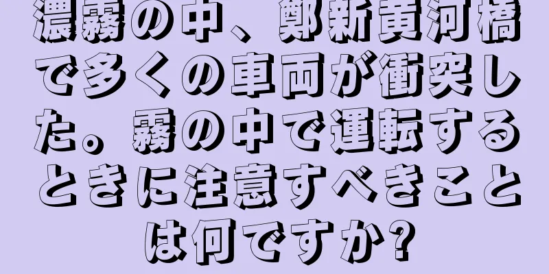 濃霧の中、鄭新黄河橋で多くの車両が衝突した。霧の中で運転するときに注意すべきことは何ですか?