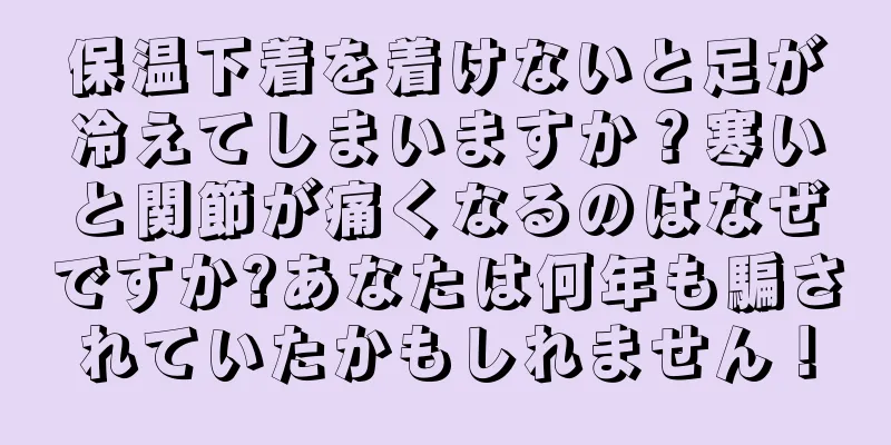 保温下着を着けないと足が冷えてしまいますか？寒いと関節が痛くなるのはなぜですか?あなたは何年も騙されていたかもしれません！