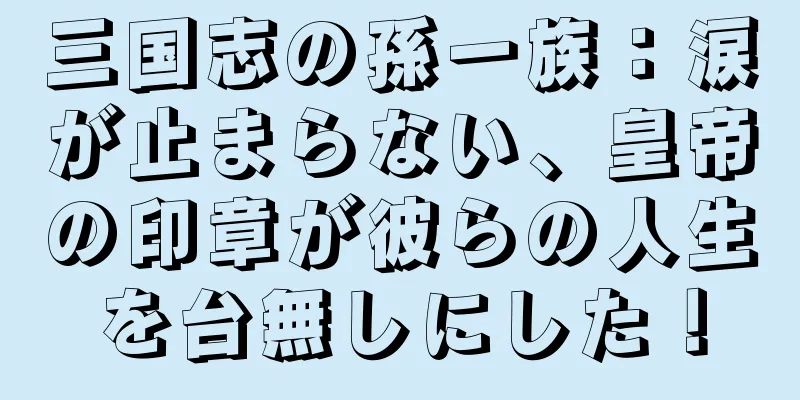 三国志の孫一族：涙が止まらない、皇帝の印章が彼らの人生を台無しにした！
