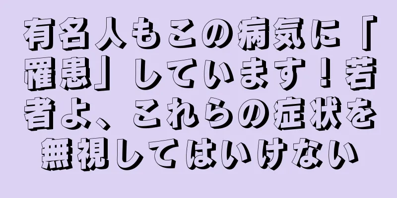 有名人もこの病気に「罹患」しています！若者よ、これらの症状を無視してはいけない