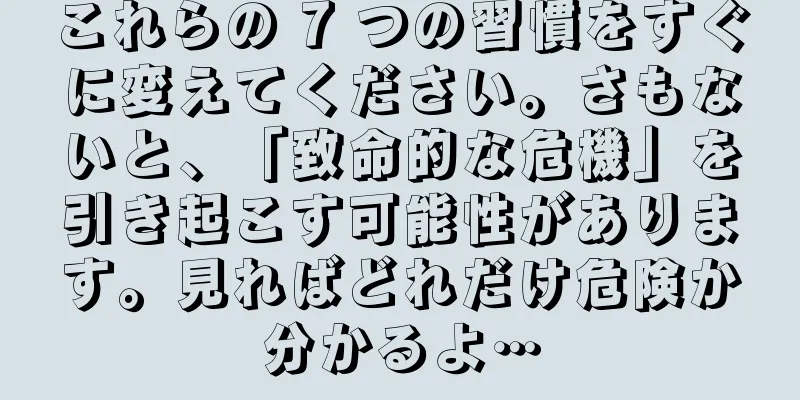これらの 7 つの習慣をすぐに変えてください。さもないと、「致命的な危機」を引き起こす可能性があります。見ればどれだけ危険か分かるよ…