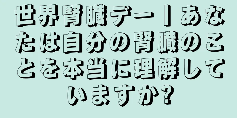 世界腎臓デー丨あなたは自分の腎臓のことを本当に理解していますか?