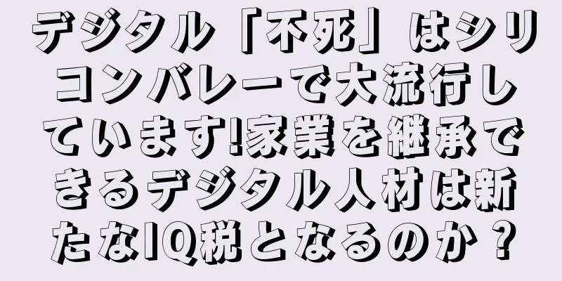 デジタル「不死」はシリコンバレーで大流行しています!家業を継承できるデジタル人材は新たなIQ税となるのか？