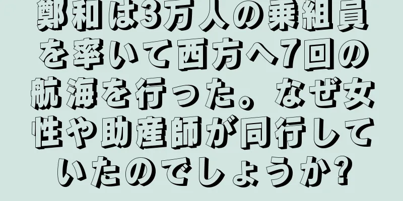 鄭和は3万人の乗組員を率いて西方へ7回の航海を行った。なぜ女性や助産師が同行していたのでしょうか?